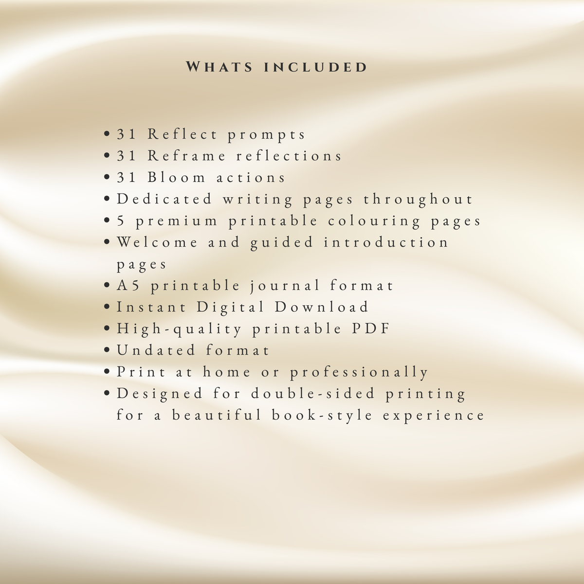 A beige satin-textured background with black text listing included items for a printable PDF product, including 31 reflect prompts, 31 reframe reflections, 31 bloom actions, dedicated writing pages, 5 premium printable colouring pages, welcome and guided introduction pages, an A5 printable journal format, instant digital download, high-quality printable PDF, undated format, print at home or professionally, and double-sided printing.
